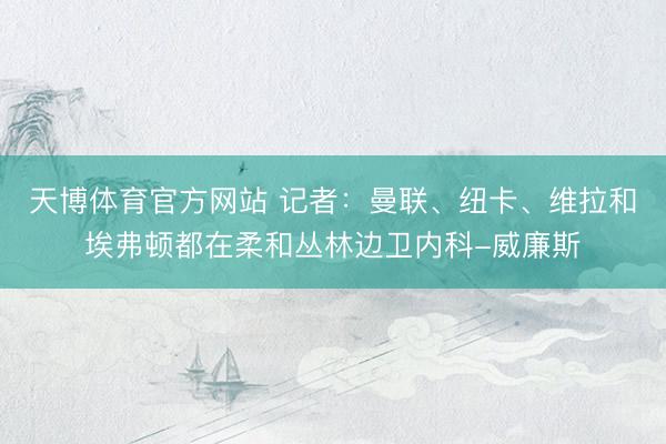天博体育官方网站 记者：曼联、纽卡、维拉和埃弗顿都在柔和丛林边卫内科-威廉斯