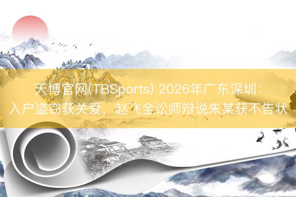 天博官网(TBSports) 2026年广东深圳:入户盗窃获关爱,赵飞全讼师辩说朱某获不告状