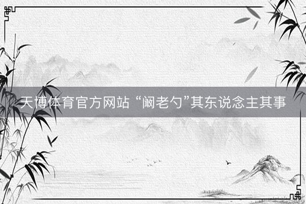 天博体育官方网站 “阚老勺”其东说念主其事