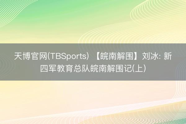 天博官网(TBSports) 【皖南解围】刘冰: 新四军教育总队皖南解围记(上)