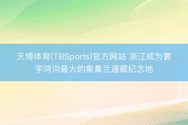 天博体育(TBSports)官方网站 浙江成为寰宇鸿沟最大的象鼻兰遁藏纪念地
