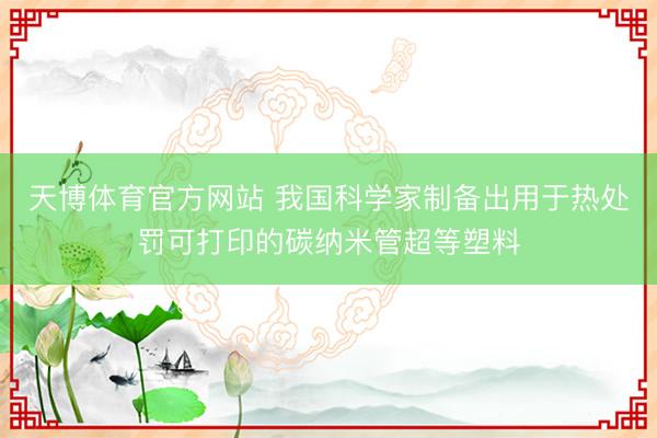 天博体育官方网站 我国科学家制备出用于热处罚可打印的碳纳米管超等塑料