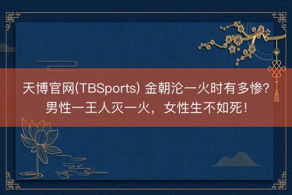 天博官网(TBSports) 金朝沦一火时有多惨？男性一王人灭一火，女性生不如死！