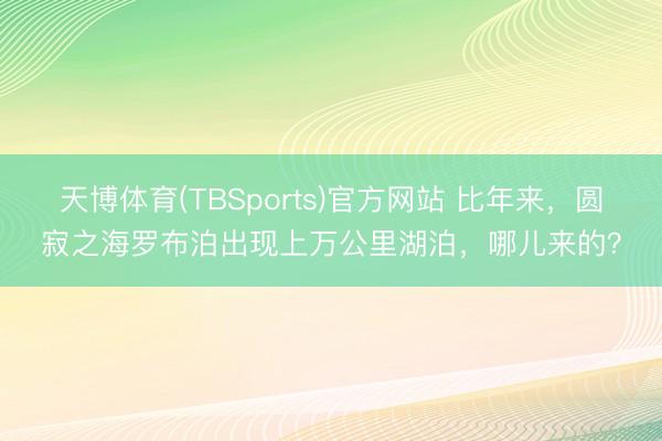 天博体育(TBSports)官方网站 比年来，圆寂之海罗布泊出现上万公里湖泊，哪儿来的？