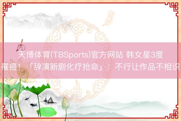 天博体育(TBSports)官方网站 韩女星3度罹癌！「辞演新剧化疗抢命」：不行让作品不相识