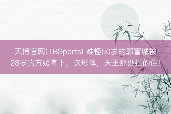 天博官网(TBSports) 难怪50岁的郭富城被28岁的方媛拿下，这形体，天王那处扛的住！
