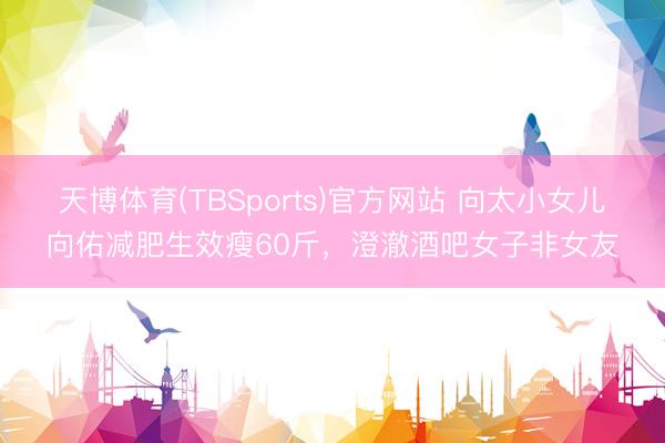 天博体育(TBSports)官方网站 向太小女儿向佑减肥生效瘦60斤，澄澈酒吧女子非女友