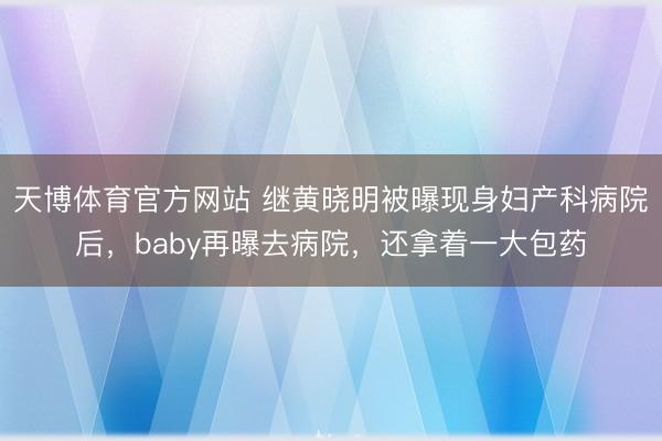 天博体育官方网站 继黄晓明被曝现身妇产科病院后，baby再曝去病院，还拿着一大包药