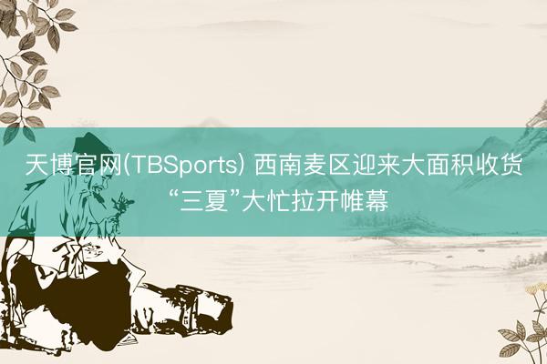天博官网(TBSports) 西南麦区迎来大面积收货 “三夏”大忙拉开帷幕