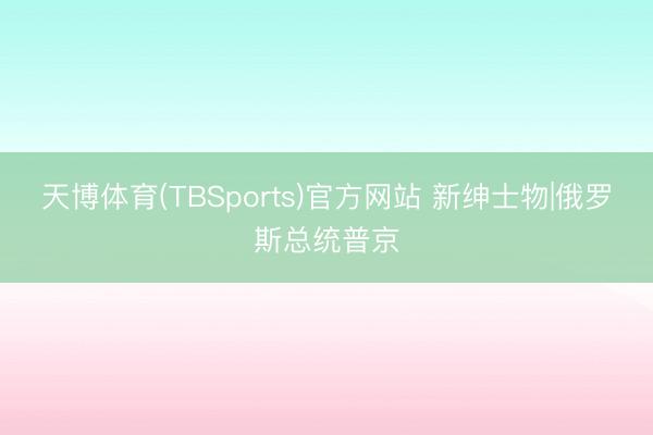 天博体育(TBSports)官方网站 新绅士物|俄罗斯总统普