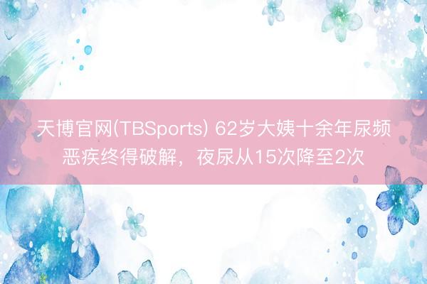天博官网(TBSports) 62岁大姨十余年尿频恶疾终得破解，夜尿从15次降至2次