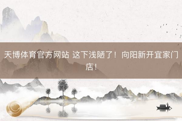 天博体育官方网站 这下浅陋了！向阳新开宜家门店！