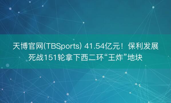 天博官网(TBSports) 41.54亿元！保利发展死战151轮拿下西二环“王炸”地块