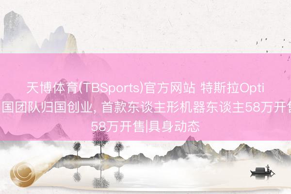 天博体育(TBSports)官方网站 特斯拉Optimus中枢中国团队归国创业， 首款东谈主形机器东谈主58万开售|具身动态