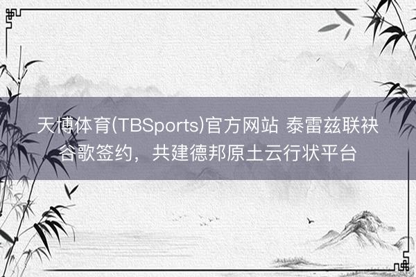 天博体育(TBSports)官方网站 泰雷兹联袂谷歌签约，共建德邦原土云行状平台