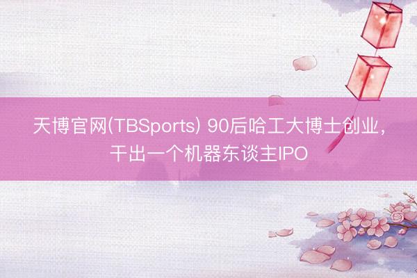 天博官网(TBSports) 90后哈工大博士创业，干出一个机器东谈主IPO