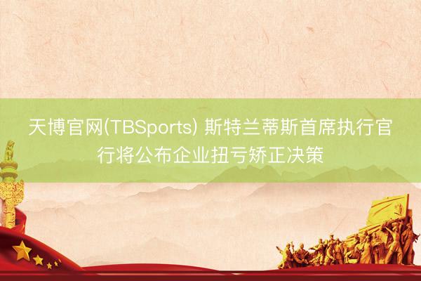 天博官网(TBSports) 斯特兰蒂斯首席执行官行将公布企业扭亏矫正决策