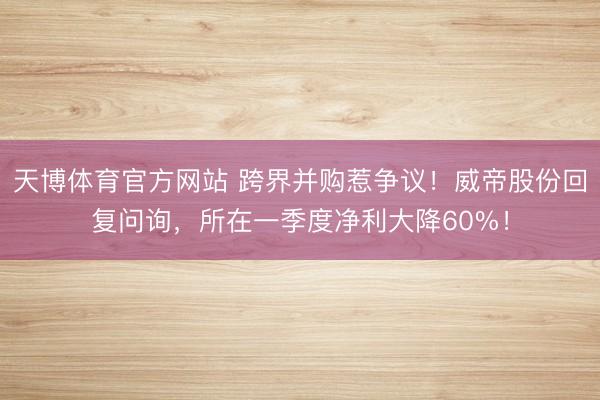 天博体育官方网站 跨界并购惹争议！威帝股份回复问询，所在一季度净利大降60%！