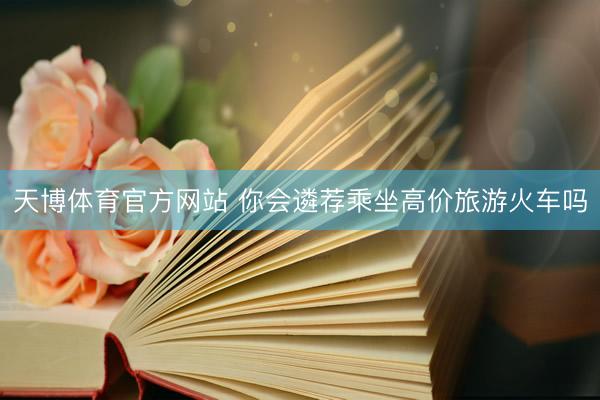 天博体育官方网站 你会遴荐乘坐高价旅游火车吗