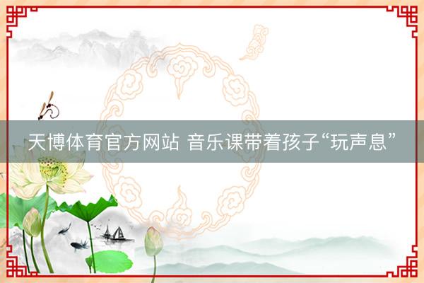天博体育官方网站 音乐课带着孩子“玩声息”