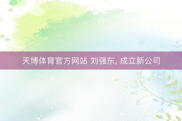 天博体育官方网站 刘强东， 成立新公司
