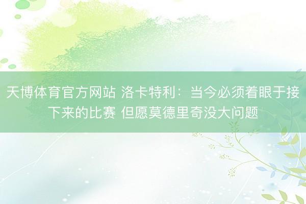 天博体育官方网站 洛卡特利：当今必须着眼于接下来的比赛 但愿莫德里奇没大问题