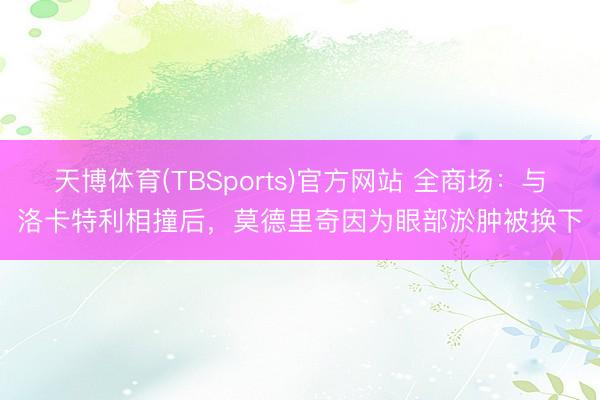 天博体育(TBSports)官方网站 全商场:与洛卡特利相撞后,莫德里奇因为眼部淤肿被换下