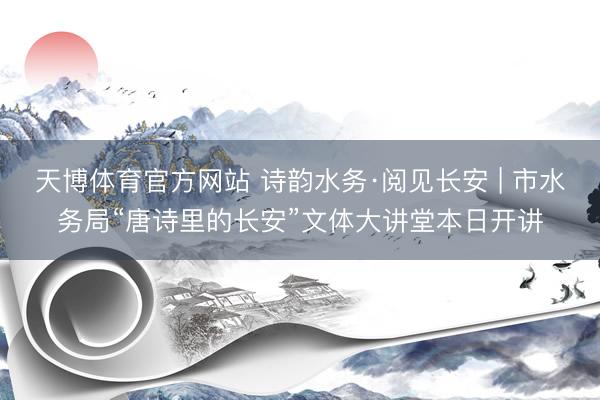 天博体育官方网站 诗韵水务·阅见长安 | 市水务局“唐诗里的长安”文体大讲堂本日开讲