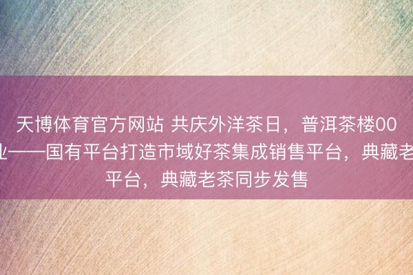 天博体育官方网站 共庆外洋茶日，普洱茶楼001号认真开业——国有平台打造市域好茶集成销售平台，<a href=