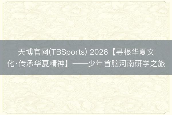 天博官网(TBSports) 2026【寻根华夏文化·传承华夏精神】——少年首脑河南研学之旅