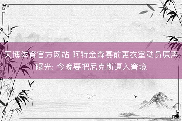 天博体育官方网站 阿特金森赛前更衣室动员原声曝光: 今晚要把尼克斯逼入窘境