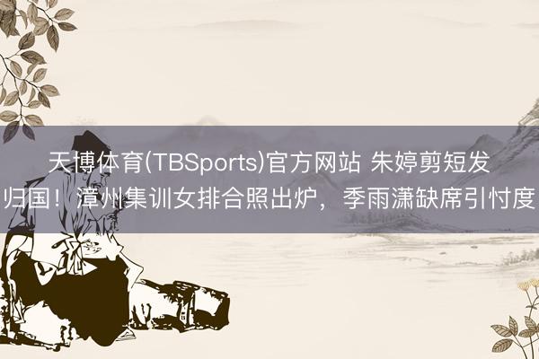 天博体育(TBSports)官方网站 朱婷剪短发归国！漳州集训女排合照出炉，季雨潇缺席引忖度