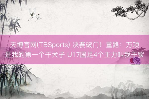 天博官网(TBSports) 决赛破门！董路：万项是我的第一个干犬子 U17国足4个主力叫我干爹