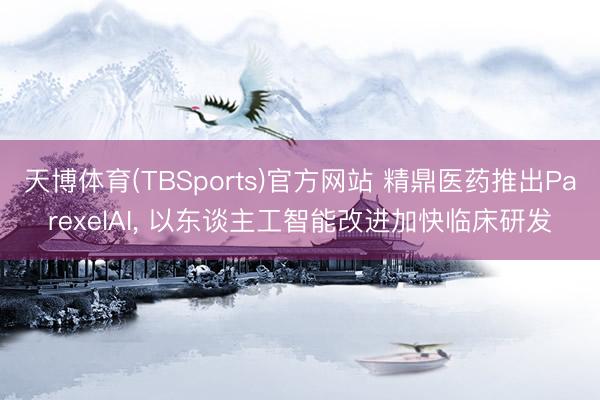 天博体育(TBSports)官方网站 精鼎医药推出ParexelAI， 以东谈主工智能改进加快临床研发