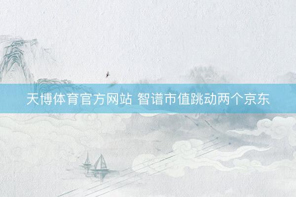 天博体育官方网站 智谱市值跳动两个京东