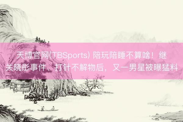 天博官网(TBSports) 陪玩陪睡不算啥！继关晓彤事件、打针不解物后，又一男星被曝猛料
