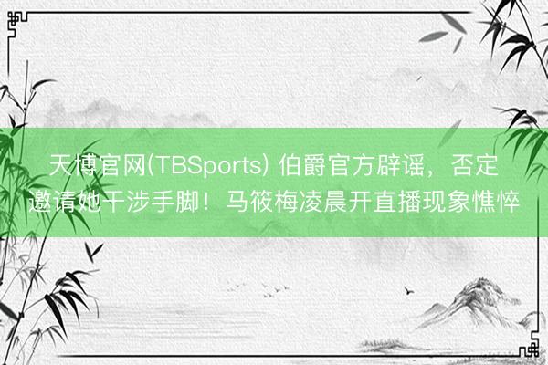 天博官网(TBSports) 伯爵官方辟谣，否定邀请她干涉手脚！马筱梅凌晨开直播现象憔悴