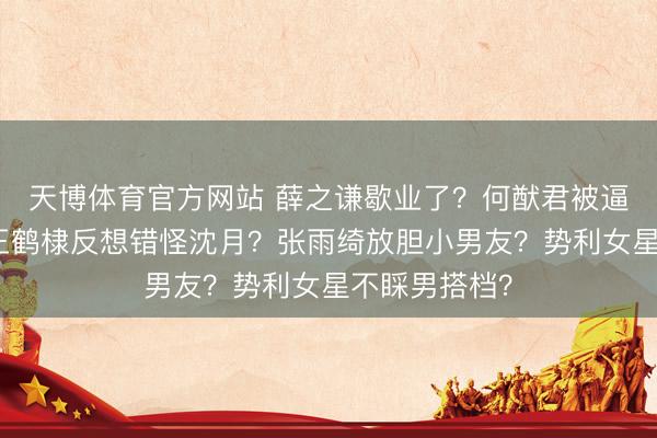天博体育官方网站 薛之谦歇业了？何猷君被逼补办婚典？王鹤棣反想错怪沈月？张雨绮放胆小男友？势利女星不睬男搭档？