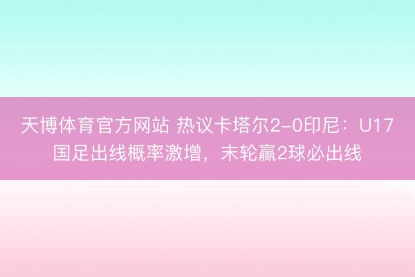 天博体育官方网站 热议卡塔尔2-0印尼：U17国足出线概率激增，末轮赢2球必出线
