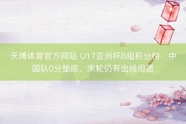 天博体育官方网站 U17亚洲杯B组积分榜：中国队0分垫底，末轮仍有出线但愿