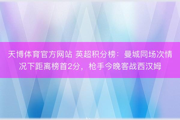 天博体育官方网站 英超积分榜：曼城同场次情况下距离榜首2分，枪手今晚客战西汉姆