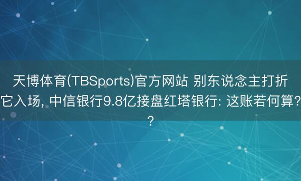 天博体育(TBSports)官方网站 别东说念主打折它入场， 中信银行9.8亿接盘红塔银行: 这账若何算?