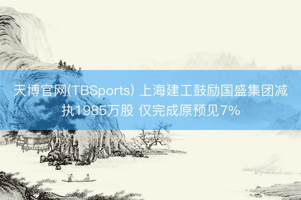 天博官网(TBSports) 上海建工鼓励国盛集团减执1985万股 仅完成原预见7%