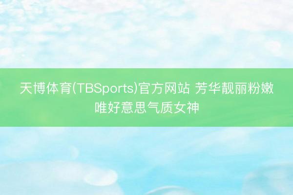 天博体育(TBSports)官方网站 芳华靓丽粉嫩唯好意思气质女神