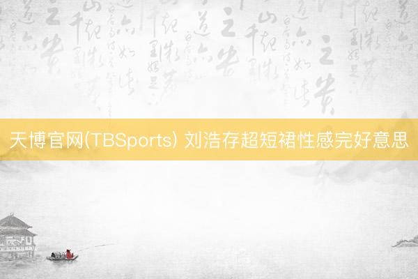 天博官网(TBSports) 刘浩存超短裙性感完好意思