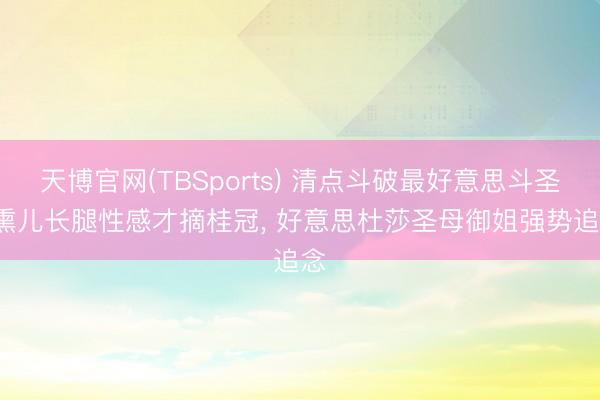 天博官网(TBSports) 清点斗破最好意思斗圣， 熏儿长腿性感才摘桂冠， 好意思杜莎圣母御姐强势追念