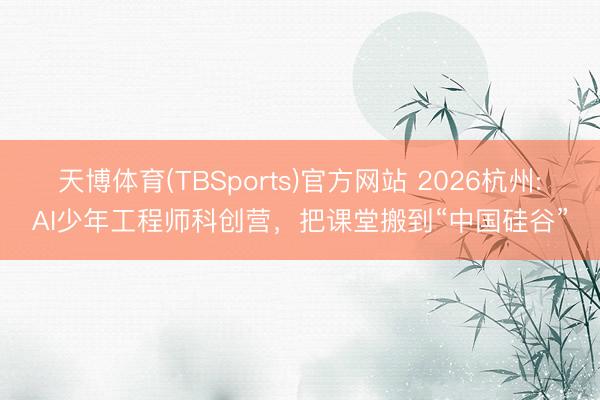 天博体育(TBSports)官方网站 2026杭州:AI少年工程师科创营，把课堂搬到“中国硅谷”