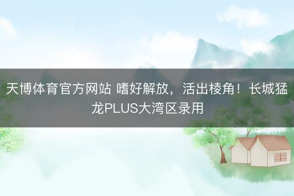 天博体育官方网站 嗜好解放，活出棱角！长城猛龙PLUS大湾区录用