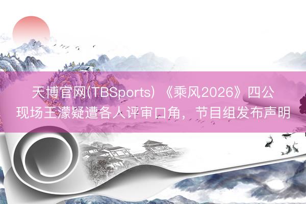 天博官网(TBSports) 《乘风2026》四公现场王濛疑遭各人评审口角，节目组发布声明