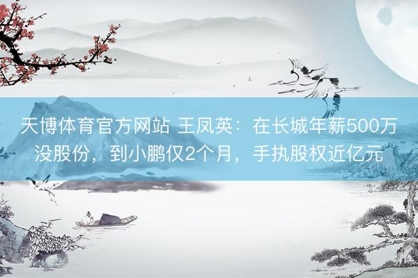 天博体育官方网站 王凤英：在长城年薪500万没股份，到小鹏仅2个月，手执股权近亿元